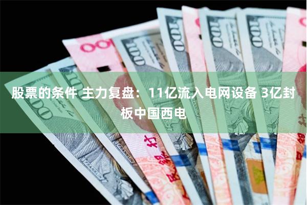 股票的条件 主力复盘：11亿流入电网设备 3亿封板中国西电