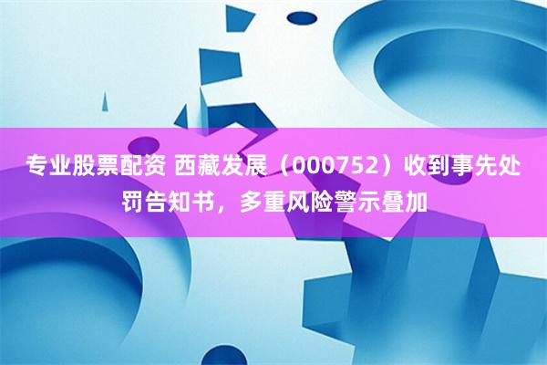 专业股票配资 西藏发展（000752）收到事先处罚告知书，多重风险警示叠加