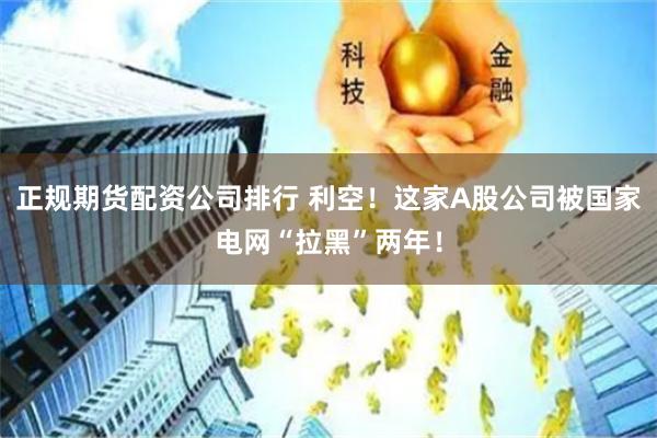 正规期货配资公司排行 利空！这家A股公司被国家电网“拉黑”两年！