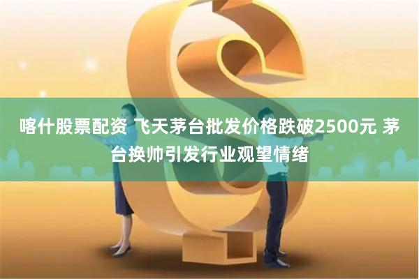 喀什股票配资 飞天茅台批发价格跌破2500元 茅台换帅引发行业观望情绪