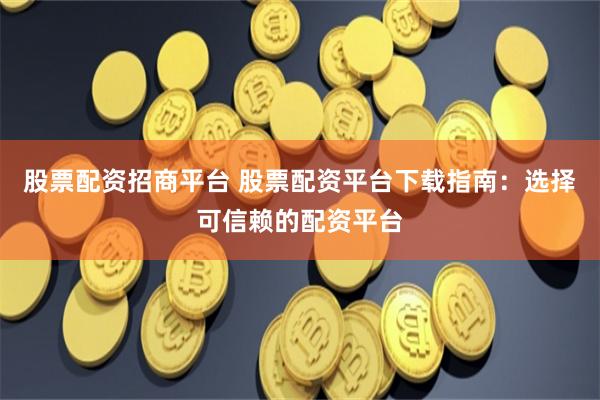 股票配资招商平台 股票配资平台下载指南：选择可信赖的配资平台