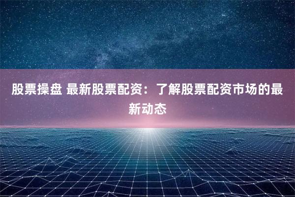 股票操盘 最新股票配资：了解股票配资市场的最新动态