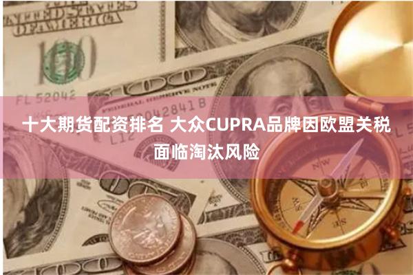 十大期货配资排名 大众CUPRA品牌因欧盟关税面临淘汰风险