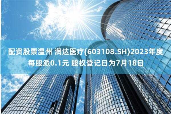 配资股票温州 润达医疗(603108.SH)2023年度每股派0.1元 股权登记日为7月18日