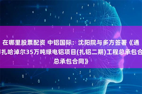 在哪里股票配资 中铝国际：沈阳院与多方签署《通辽市扎哈淖尔35万吨绿电铝项目(扎铝二期)工程总承包合同》