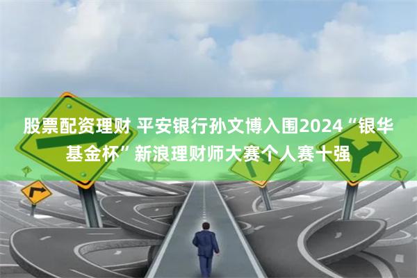 股票配资理财 平安银行孙文博入围2024“银华基金杯”新浪理财师大赛个人赛十强