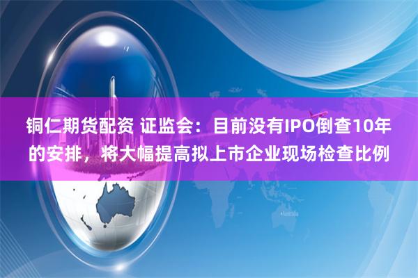 铜仁期货配资 证监会：目前没有IPO倒查10年的安排，将大幅提高拟上市企业现场检查比例