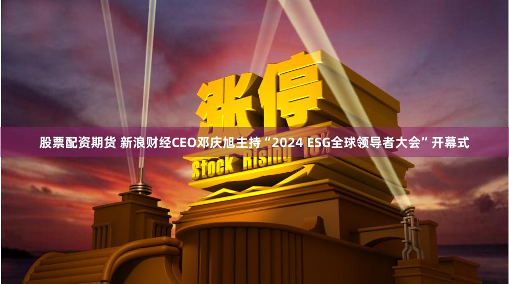 股票配资期货 新浪财经CEO邓庆旭主持“2024 ESG全球领导者大会”开幕式