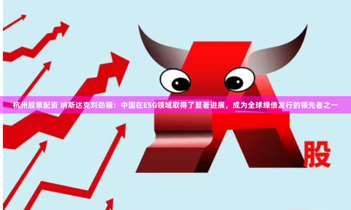 杭州股票配资 纳斯达克刘劲骊：中国在ESG领域取得了显著进展，成为全球绿债发行的领先者之一