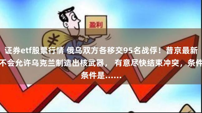证券etf股票行情 俄乌双方各移交95名战俘！普京最新发声：不会允许乌克兰制造出核武器， 有意尽快结束冲突，条件是......