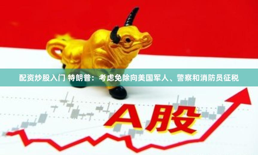 配资炒股入门 特朗普：考虑免除向美国军人、警察和消防员征税