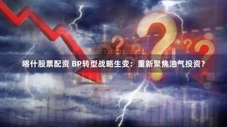 喀什股票配资 BP转型战略生变：重新聚焦油气投资？