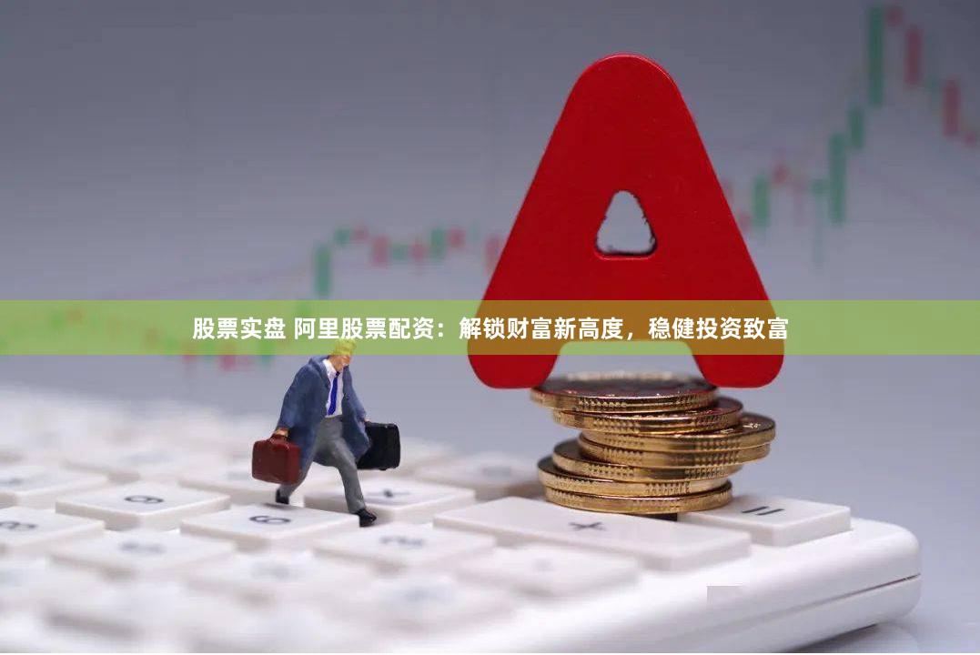 股票实盘 阿里股票配资：解锁财富新高度，稳健投资致富