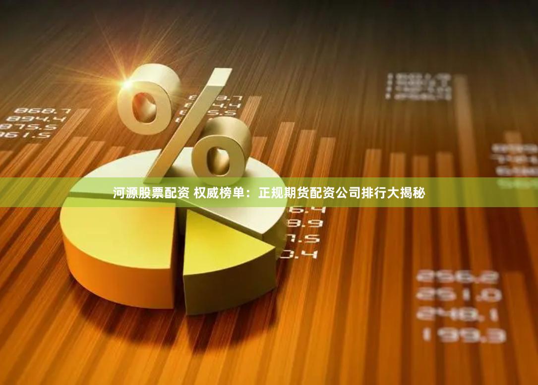 河源股票配资 权威榜单：正规期货配资公司排行大揭秘
