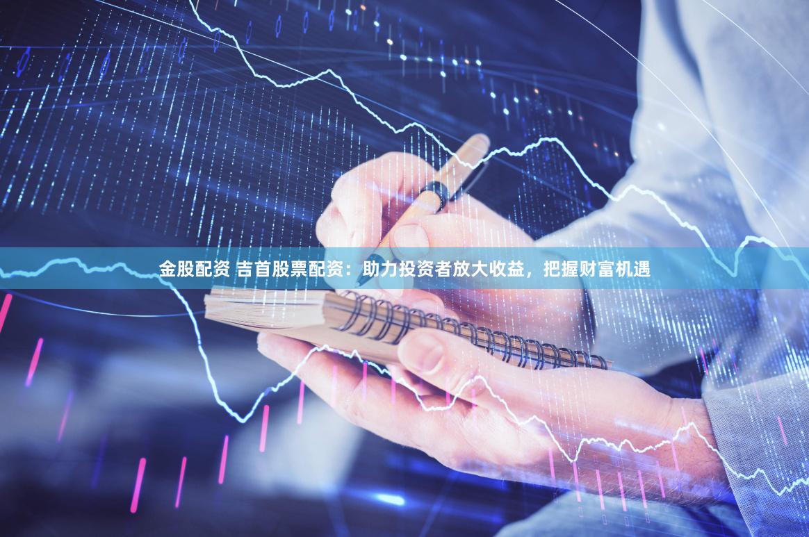 金股配资 吉首股票配资：助力投资者放大收益，把握财富机遇