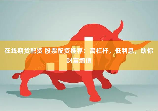在线期货配资 股票配资推荐：高杠杆，低利息，助你财富增值
