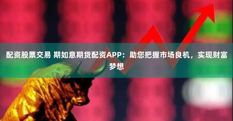 配资股票交易 期如意期货配资APP：助您把握市场良机，实现财富梦想