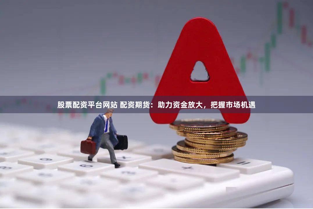股票配资平台网站 配资期货：助力资金放大，把握市场机遇