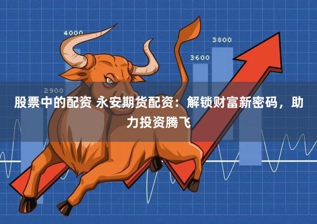 股票中的配资 永安期货配资：解锁财富新密码，助力投资腾飞