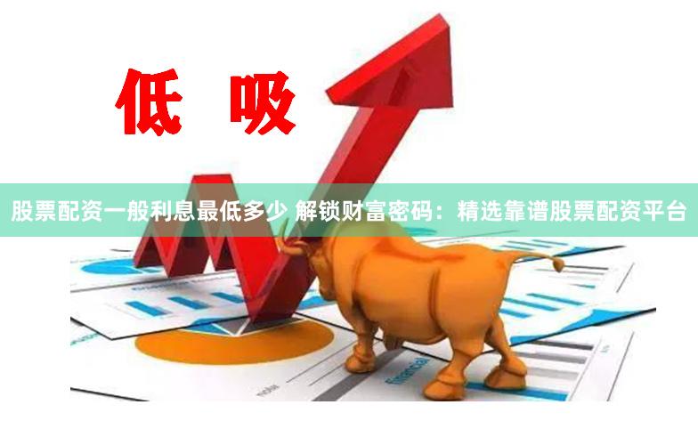 股票配资一般利息最低多少 解锁财富密码：精选靠谱股票配资平台