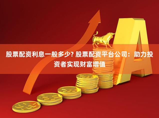 股票配资利息一般多少? 股票配资平台公司：助力投资者实现财富增值