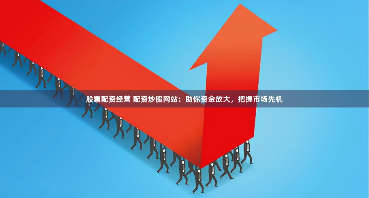 股票配资经营 配资炒股网站：助你资金放大，把握市场先机