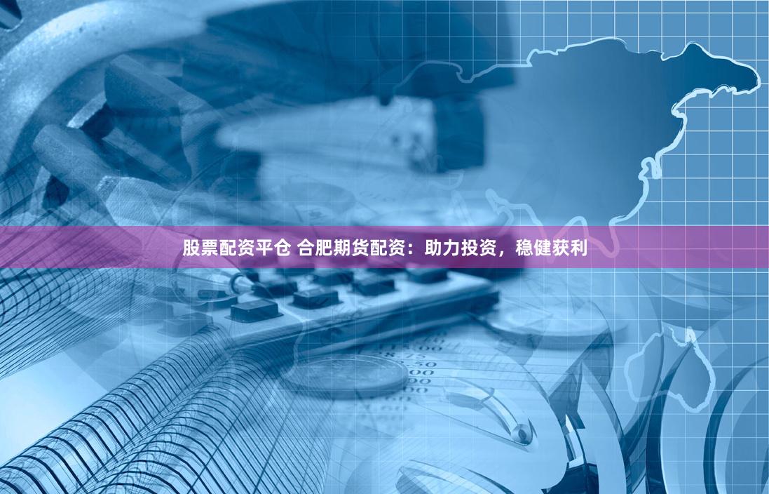 股票配资平仓 合肥期货配资：助力投资，稳健获利