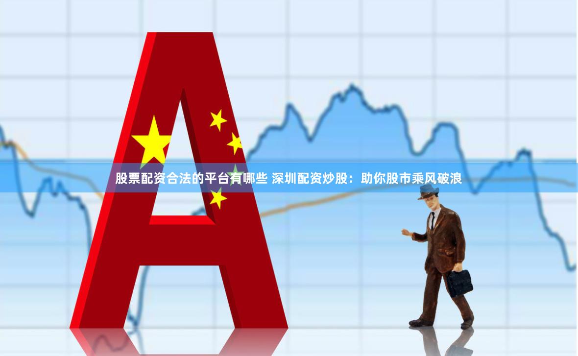 股票配资合法的平台有哪些 深圳配资炒股：助你股市乘风破浪