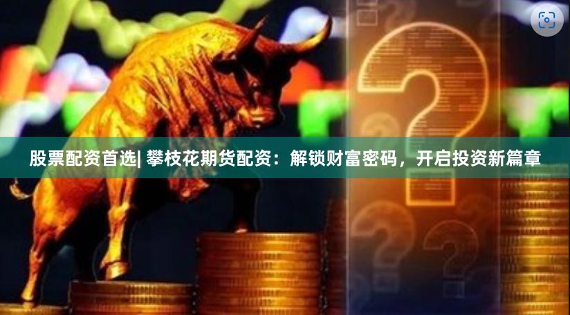 股票配资首选| 攀枝花期货配资：解锁财富密码，开启投资新篇章