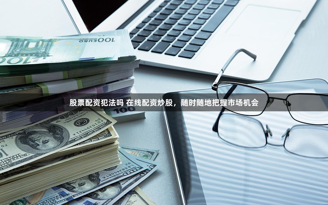 股票配资犯法吗 在线配资炒股,随时随地把握市场机会