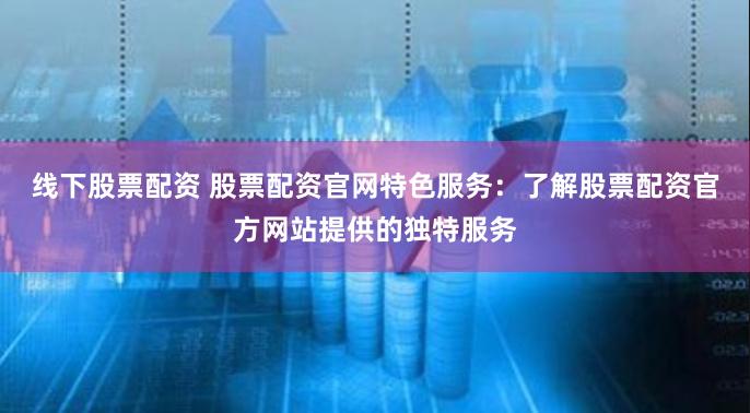 线下股票配资 股票配资官网特色服务:了解股票配资官方网站提供的独特服务